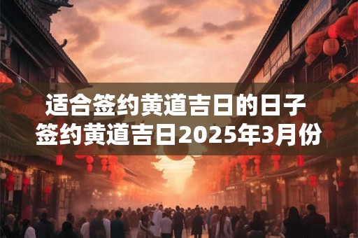 适合签约黄道吉日的日子 签约黄道吉日2025年3月份黄道吉日查询