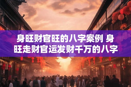 身旺财官旺的八字案例 身旺走财官运发财千万的八字案例