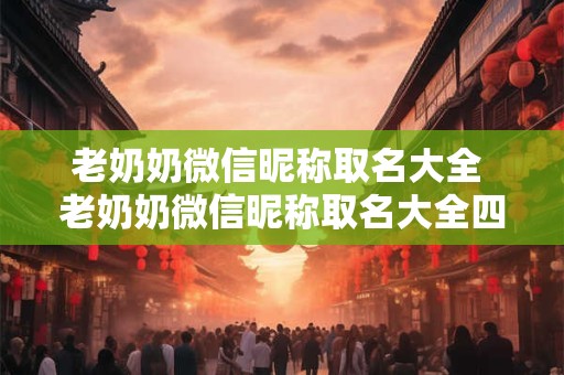 老奶奶微信昵称取名大全 老奶奶微信昵称取名大全四个字 老奶奶微信昵称取名大全 老奶奶微信昵称取名大全四个字