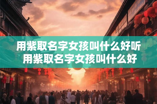 用紫取名字女孩叫什么好听 用紫取名字女孩叫什么好听一点