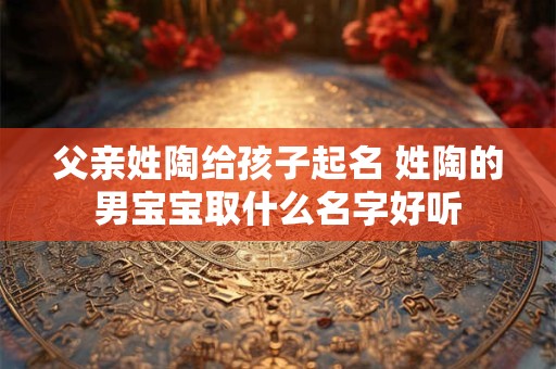 父亲姓陶给孩子起名 姓陶的男宝宝取什么名字好听