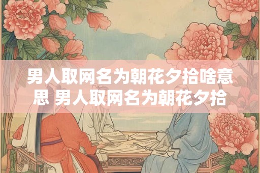 男人取网名为朝花夕拾啥意思 男人取网名为朝花夕拾啥意思啊