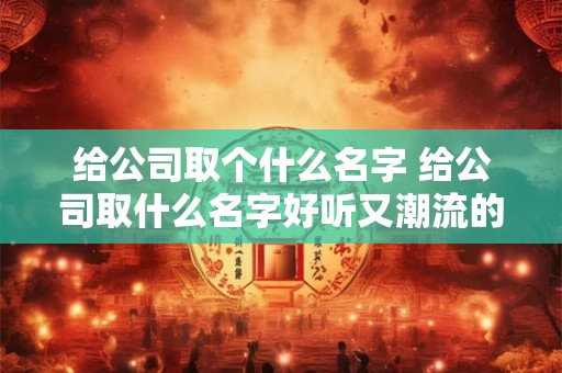 给公司取个什么名字 给公司取什么名字好听又潮流的要两个字