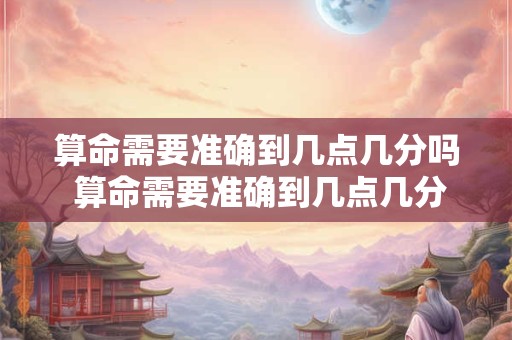 算命需要准确到几点几分吗 算命需要准确到几点几分吗