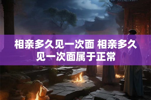 相亲多久见一次面 相亲多久见一次面属于正常