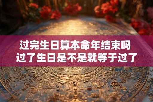过完生日算本命年结束吗 过了生日是不是就等于过了本命年
