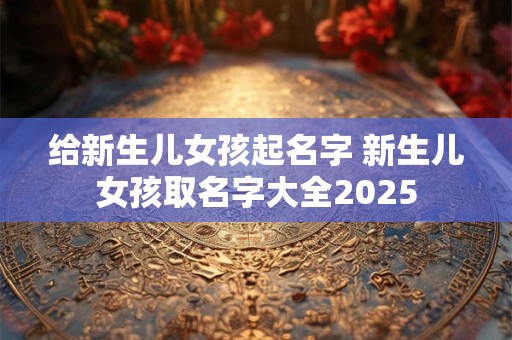 给新生儿女孩起名字 新生儿女孩取名字大全2025