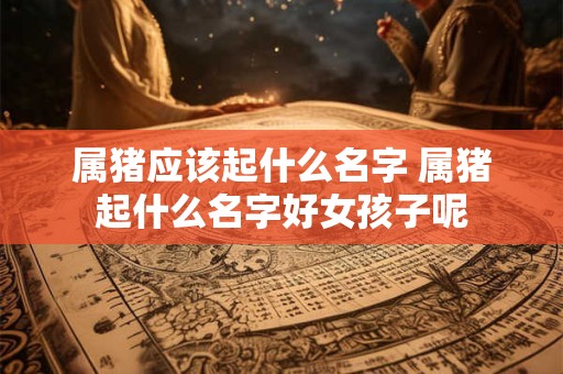属猪应该起什么名字 属猪起什么名字好女孩子呢