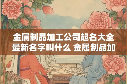 金属制品加工公司起名大全最新名字叫什么 金属制品加工公司起名大全最新名字叫什么好听