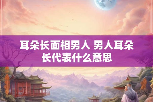耳朵长面相男人 男人耳朵长代表什么意思