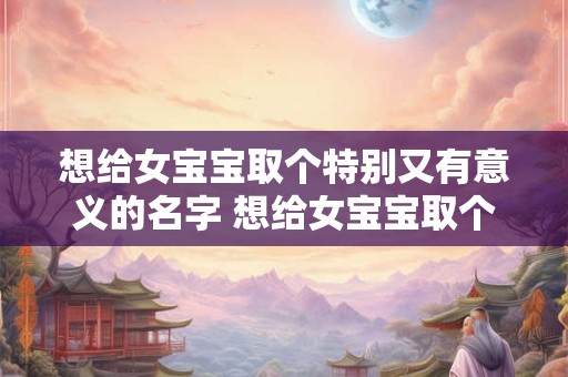 想给女宝宝取个特别又有意义的名字 想给女宝宝取个特别又有意义的名字叫什么
