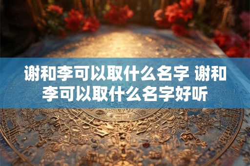 谢和李可以取什么名字 谢和李可以取什么名字好听