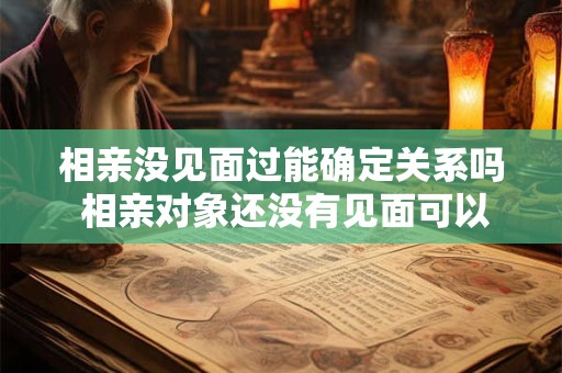 相亲没见面过能确定关系吗 相亲对象还没有见面可以火热聊天吗