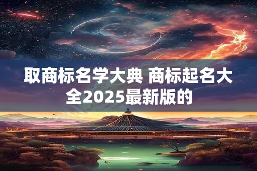 取商标名学大典 商标起名大全2025最新版的 取商标名学大典 商标起名大全2025最新版的