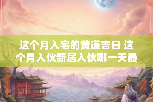 这个月入宅的黄道吉日 这个月入伙新居入伙哪一天最好啊