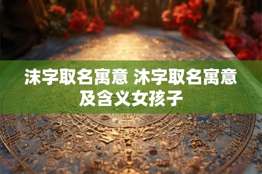 沫字取名寓意 沐字取名寓意及含义女孩子