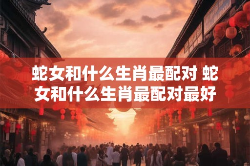 蛇女和什么生肖最配对 蛇女和什么生肖最配对最好