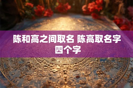 陈和高之间取名 陈高取名字 四个字