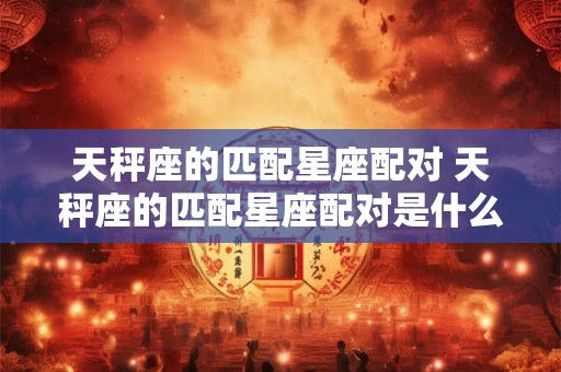 天秤座的匹配星座配对 天秤座的匹配星座配对是什么