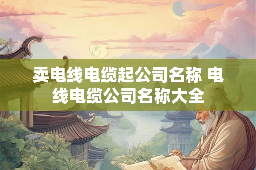 卖电线电缆起公司名称 电线电缆公司名称大全