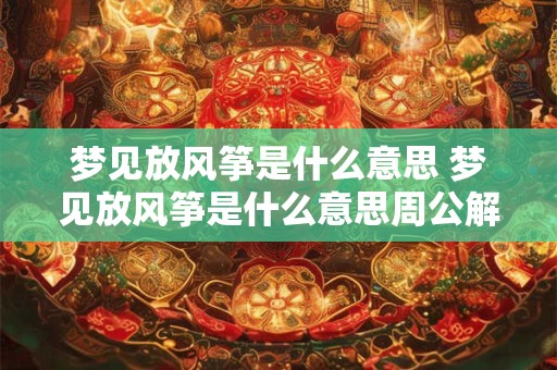 梦见放风筝是什么意思 梦见放风筝是什么意思周公解梦