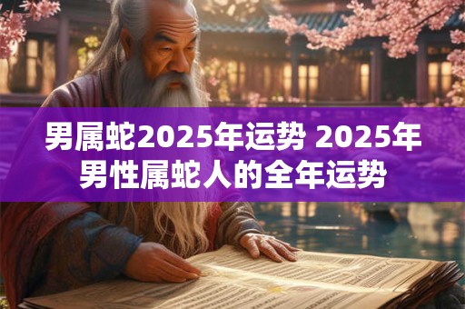 男属蛇2025年运势 2025年男性属蛇人的全年运势