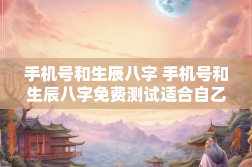 手机号和生辰八字 手机号和生辰八字免费测试适合自乙八字手机号码