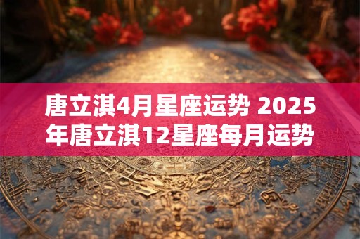 唐立淇4月星座运势 2025年唐立淇12星座每月运势