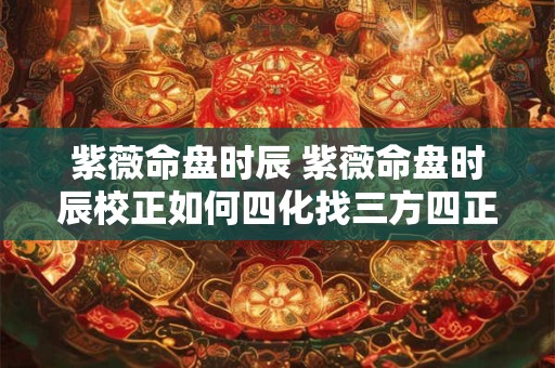 紫薇命盘时辰 紫薇命盘时辰校正如何四化找三方四正属相