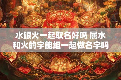 水跟火一起取名好吗 属水和火的字能组一起做名字吗