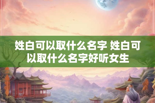 姓白可以取什么名字 姓白可以取什么名字好听女生
