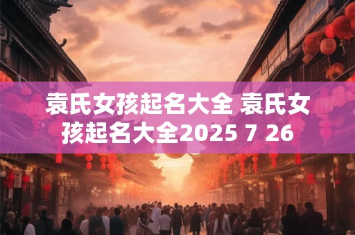 袁氏女孩起名大全 袁氏女孩起名大全2025 7 26