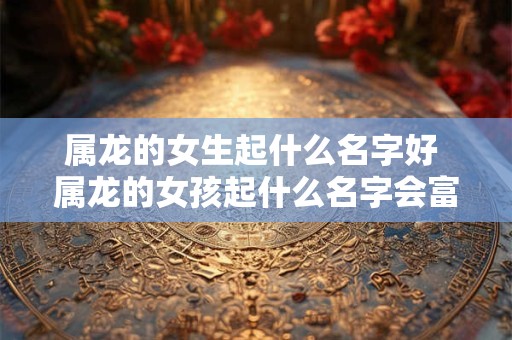 属龙的女生起什么名字好 属龙的女孩起什么名字会富贵平安