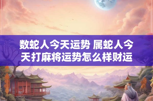 数蛇人今天运势 属蛇人今天打麻将运势怎么样财运