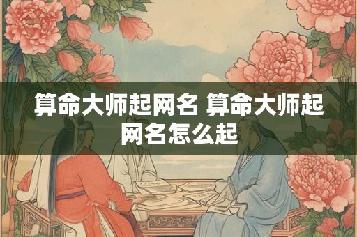 算命大师起网名 算命大师起网名怎么起