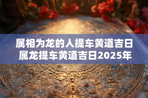 属相为龙的人提车黄道吉日 属龙提车黄道吉日2025年7月份黄道吉日查询