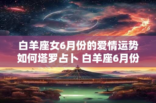 白羊座女6月份的爱情运势如何塔罗占卜 白羊座6月份感情运势2025