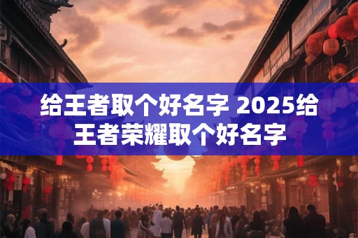 给王者取个好名字 2025给王者荣耀取个好名字