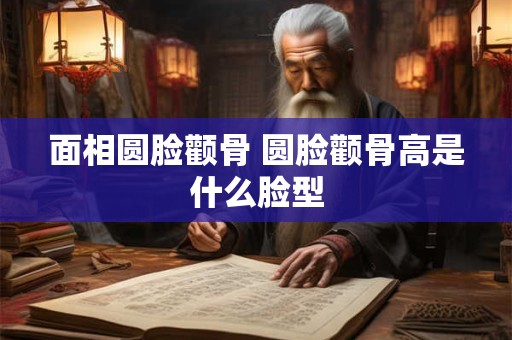 面相圆脸颧骨 圆脸颧骨高是什么脸型 面相圆脸颧骨 圆脸颧骨高是什么脸型