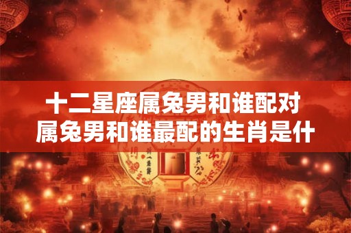 十二星座属兔男和谁配对 属兔男和谁最配的生肖是什么