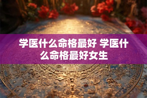 学医什么命格最好 学医什么命格最好女生