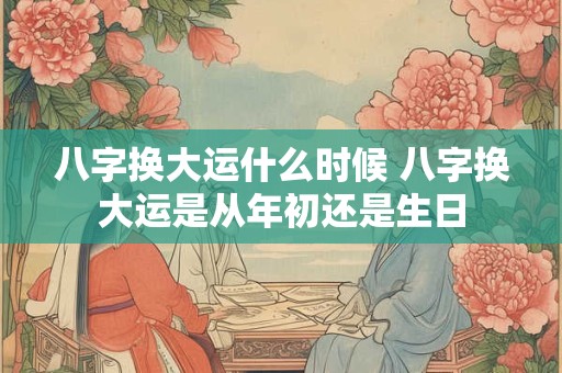 八字换大运什么时候 八字换大运是从年初还是生日