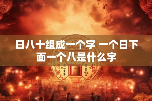 日八十组成一个字 一个日下面一个八是什么字