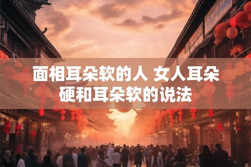 面相耳朵软的人 女人耳朵硬和耳朵软的说法
