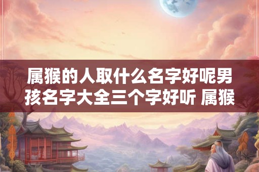 属猴的人取什么名字好呢男孩名字大全三个字好听 属猴的男孩起名字要注意什么
