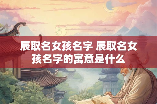 辰取名女孩名字 辰取名女孩名字的寓意是什么