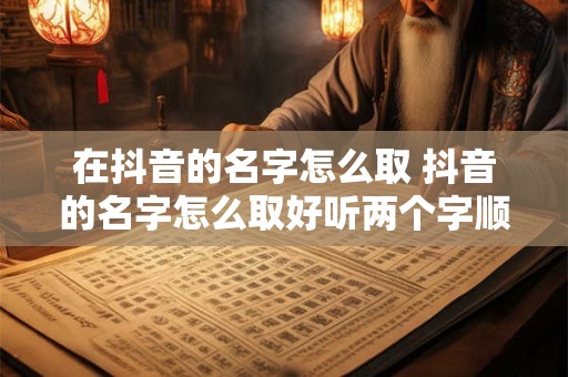 在抖音的名字怎么取 抖音的名字怎么取好听两个字顺口