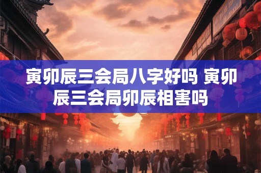 寅卯辰三会局八字好吗 寅卯辰三会局卯辰相害吗