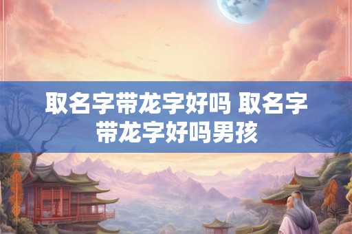取名字带龙字好吗 取名字带龙字好吗男孩