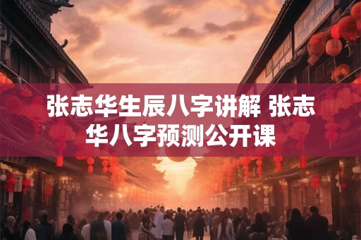 张志华生辰八字讲解 张志华八字预测公开课